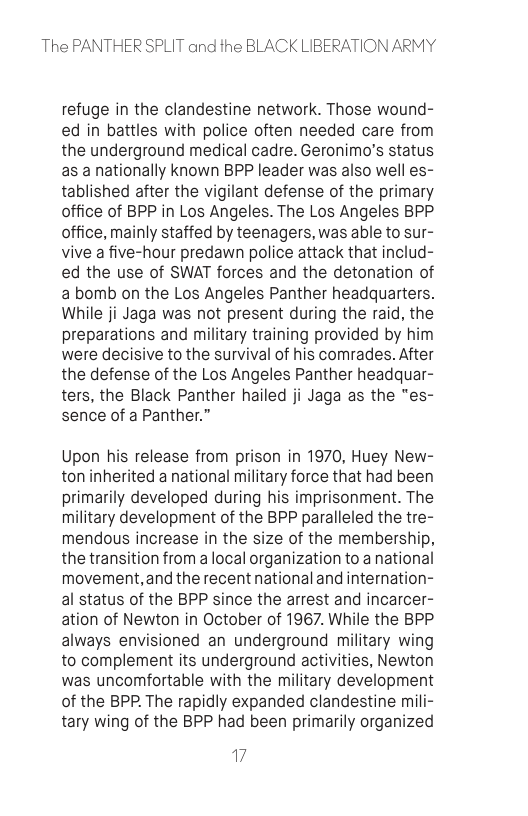 The PANTHER SPLIT and the BLACK LIBERATION ARMY  refuge in the clandestine network. Those wound- ed in battles with police often needed care from the underground medical cadre. Geronimo’s status as a nationally known BPP leader was also well es- tablished after the vigilant defense of the primary office of BPP in Los Angeles. The Los Angeles BPP office, mainly staffed by teenagers, was able to sur- vive a five-hour predawn police attack that includ- ed the use of SWAT forces and the detonation of abomb on the Los Angeles Panther headquarters. While ji Jaga was not present during the raid, the preparations and military training provided by him were decisive to the survival of his comrades. After the defense of the Los Angeles Panther headquar- ters, the Black Panther hailed ji Jaga as the "es- sence of a Panther.”  Upon his release from prison in 1970, Huey New- ton inherited a national military force that had been primarily developed during his imprisonment. The military development of the BPP paralleled the tre- mendous increase in the size of the membership, the transition from a local organization to a national movement,and the recent national and internation- al status of the BPP since the arrest and incarcer- ation of Newton in October of 1967. While the BPP always envisioned an underground military wing to complement its underground activities, Newton was uncomfortable with the military development of the BPP. The rapidly expanded clandestine mili- tary wing of the BPP had been primarily organized  7 